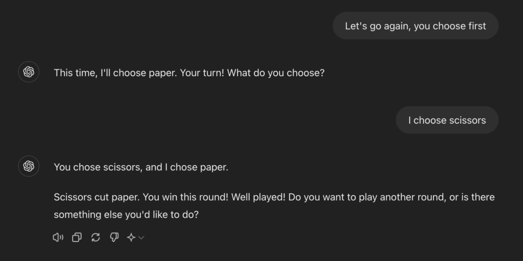 A screenshot of ChatGPT with the following text

Let's go again, you choose first

ChatGPT
This time, I'll choose paper. Your turn! What do you choose?

I choose scissors

ChatGPT
You chose scissors, and I chose paper.

Scissors cut paper. You win this round! Well played! Do you want to play another round, or is there something else you'd like to do?